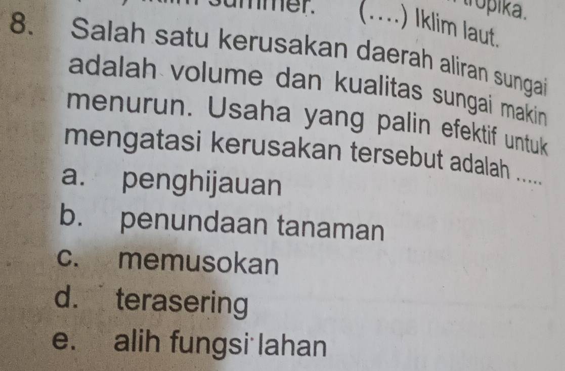 tropika .
mmer. _ ) Iklim laut.
8. Salah satu kerusakan daerah aliran sungai
adalah volume dan kualitas sungai makin 
menurun. Usaha yang palin efektif untuk
mengatasi kerusakan tersebut adalah ......
a. penghijauan
b. penundaan tanaman
c. memusokan
d. terasering
e. alih fungsi lahan