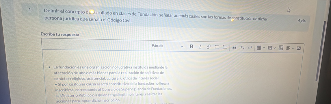 Defnir el concepto decarrollado en clases de Fundación, señalar además cuáles son las formas de constitución de dicha 
persona jurídica que señala el Código Civil. 
4 pts. 
Escribe tu respuesta 
Párrafo B I 66 
La fundación es una organización no lucrativa instituida mediante la 
afectación de uno o más bienes para la realización de objetivos de 
carácter religioso, asistencial, cultural u otros de interés social. 
Si por cualquier causa el acto constitutivo de la fundación no llega a 
inscribirse, corresponde al Consejo de Supervigilancia de Fundaciones. 
al Ministerio Público o a quien tenga legítimo interés, realizar las 
acciones para lograr dicha inscripción.