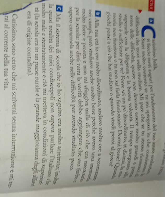 Whano 193s 
Jaríssimo Julík, 
ti faccio tanti auguri per l'andamento del tuo anno scolastica 
CILE C Sarei m olto contento se tu mi spiegassi in ch con i o 
difficoltà che trovi nello studiare. Mi pare che se tu stesso riconosci 
avere delle difficoltà, queste non devono essere molto grandi e pom 
superarle con la diligenza e la buona volontà. Il tempo assegnato a 
studio é sufficiente per te? Forse sei un po'disordinato, ti distrai, la m 
moria non funziona o tu non sai farla funzionare? Dormi bene? Qum 
giochi pensi a ciò che hai studiato o quando studi pensi al gioco? 
S Alla tua etá io ero molto disordinato, andavo molte ore a scortaram, 
nei campi, però studiavo anche molto bene perché avevo una memoría 
molto forte e pronta e non mi sfuggiva nulla di ciò che era necessaía 
per la scuola: per dirti tutta la verità debbo aggiungere che ero fub e 
sapevo cavarmela anche nelle difficoltà pur avendo studiato poco. 
E Ma il sistema di scuola che io ho seguito era molto arretrato; inom 
la quasi totalità dei miei condiscepoli non sapeva parlare l'italiano de 
molto male e stentatamente e ciò mi metteva in condizioni di superimi- 
tà (la scuola era in un paese rurale e la grande maggioranza degli alliz 
era di origine contadina). 
Carissimo, sono certo che mi scriverai senza interruzione e mí ter 
árai al corrente della tua vita.