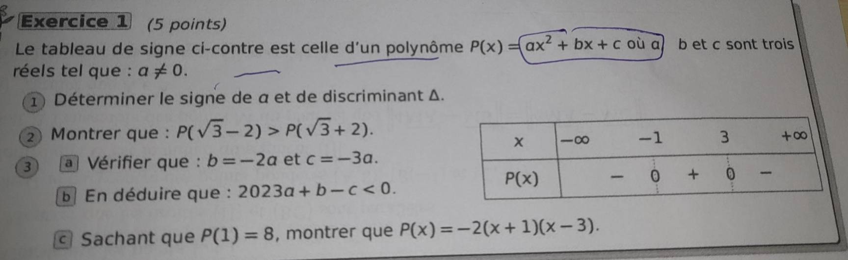 Le tableau de signe ci-contre est celle d'un polynôme P(x)=ax^2+bx+c où a b et c sont trois
réels tel que : a!= 0.
1) Déterminer le signe de α et de discriminant Δ.
2 Montrer que : P(sqrt(3)-2)>P(sqrt(3)+2).
3 a Vérifier que : b=-2a et c=-3a.
b En déduire que : 2023a+b-c<0.
Sachant que P(1)=8 , montrer que P(x)=-2(x+1)(x-3).