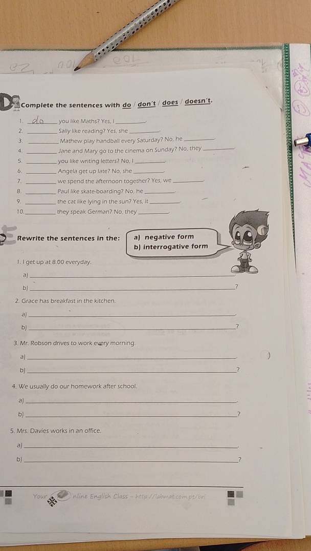 Complete the sentences with do / don't / does doesn't. 
1. _you like Maths? Yes, I_ 
2 Sally like reading? Yes, she_ 
3. _Mathew play handball every Saturday? No, he_ 
4. _Jane and Mary go to the cinema on Sunday? No, they_ 
5. _you like writing letters? No, I_ 
6. _Angela get up late? No, she_ 
7. _we spend the afternoon toqether? Yes, we_ 
B. _Paul like skate-boarding? No, he_ 
9. _the cat like lying in the sun? Yes, it_ 
10 _they speak German? No, they_ 
Rewrite the sentences in the: a) negative form 
b) interrogative form 
1. I get up at 8.00 everyday. 
a)_ 
_b 
7 
2. Grace has breakfast in the kitchen 
a)_ 
pì_ 
7 
3. Mr. Robson drives to work every morning. 
a)_ 
_b 
4. We usually do our homework after school. 
_a 
b)_ 
7 
5. Mrs. Davies works in an office. 
a)_ 
b|_ 
7 
Your nline English Class - http://labmat.com.pt/bri