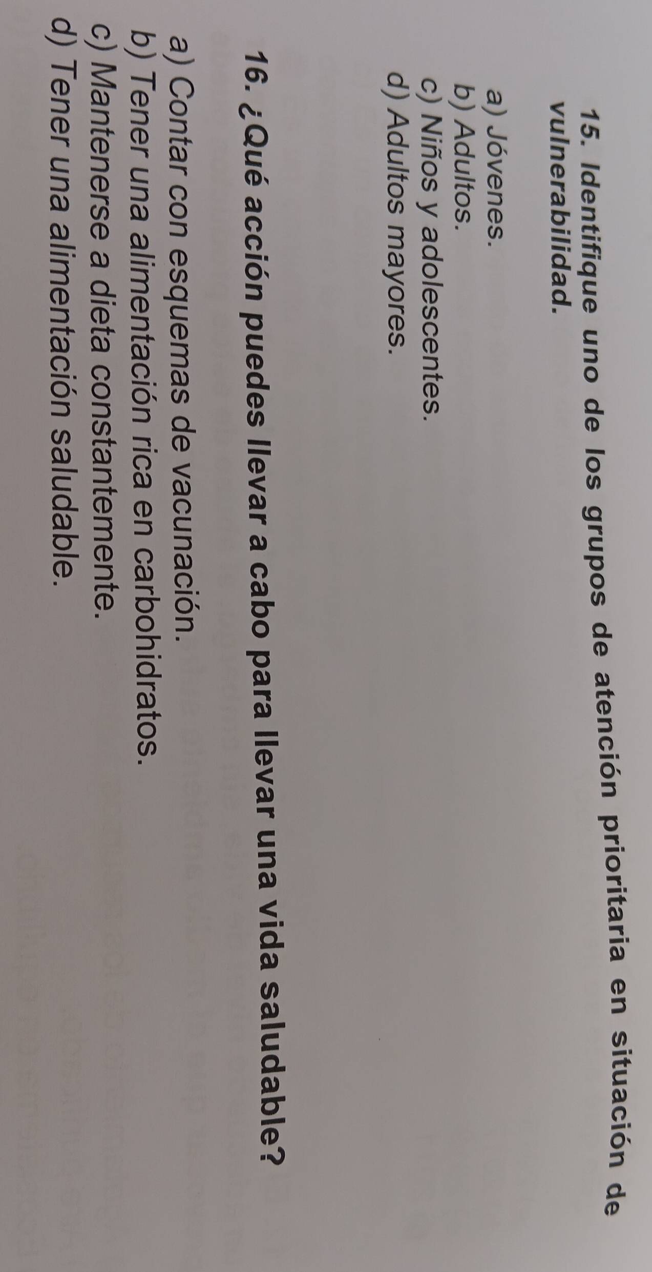 Identifique uno de los grupos de atención prioritaria en situación de
vulnerabilidad.
a) Jóvenes.
b) Adultos.
c) Niños y adolescentes.
d) Adultos mayores.
16. ¿Qué acción puedes llevar a cabo para llevar una vida saludable?
a) Contar con esquemas de vacunación.
b) Tener una alimentación rica en carbohidratos.
c) Mantenerse a dieta constantemente.
d) Tener una alimentación saludable.