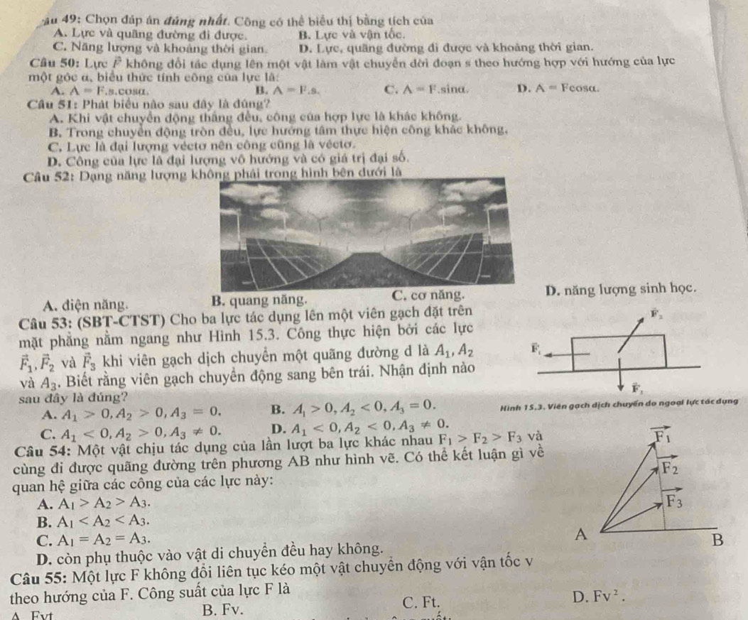 au 49: Chọn đáp án đủng nhất. Công có thể biểu thị bằng tích của
A. Lực và quâng đường đi được. B. Lực và vận tốc.
C. Năng lượng và khoảng thời gian D. Lực, quãng đường đi được và khoảng thời gian.
Câu 50: Lực F không đổi tác dụng lên một vật làm vật chuyển đời đoạn s theo hướng hợp với hướng của lực
một góc α, biểu thức tính công của lực là:
A. A=F.s.cOsα B. A=F.s. C. A=F.sina. D. A= Feosa.
Câu 51: Phát biểu nào sau đây là đúng?
A. Khi vật chuyển động thắng đều, công của hợp lực là khác không.
B. Trong chuyển động tròn đều, lực hướng tâm thực hiện công khác không.
C. Lực là đại lượng véctơ nên công cũng là véctơ.
D. Công của lực là đại lượng vô hướng và có giá trị đại số.
Câu 52: Dạng năng lượng k dưới là
C. cơ năng.
A. diện năng. B. quang năng. D. năng lượng sinh học.
Câu 53: (SBT-CTST) Cho ba lực tác dụng lên một viên gạch đặt trên
vector F_2
mặt phẳng nằm ngang như Hình 15.3. Công thực hiện bởi các lực
vector F_1,vector F_2 và vector F_3 khi viên gạch dịch chuyển một quãng đường d là A_1,A_2 overline F_t
và A_3. Biết rằng viên gạch chuyển động sang bên trái. Nhận định nào
sau đây là đúng? vector F_3
A. A_1>0,A_2>0,A_3=0. B. A_1>0,A_2<0,A_3=0. Hình 15.3. Viên gạch dịch chuyển do ngoại lực tác dụng
C. A_1<0,A_2>0,A_3!= 0. D. A_1<0,A_2<0,A_3!= 0.
Câu 54: Một vật chịu tác dụng của lần lượt ba lực khác nhau F_1>F_2>F_3 và
cùng đi được quãng đường trên phương AB như hình vẽ. Có thể kết luận gì về
quan hệ giữa các công của các lực này:
A. A_1>A_2>A_3.
B. A_1
C. A_1=A_2=A_3.
D. còn phụ thuộc vào vật di chuyển đều hay không.
Câu 55: Một lực F không đổi liên tục kéo một vật chuyển động với vận tốc v
theo hướng của F. Công suất của lực F là
D. Fv^2.
A Fvt B. Fv.
C. Ft.