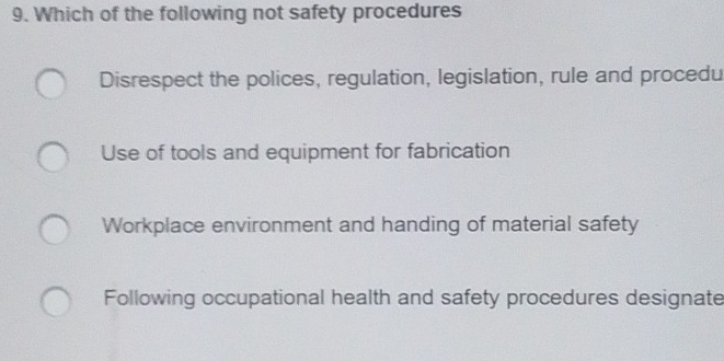 Which of the following not safety procedures
Disrespect the polices, regulation, legislation, rule and procedu
Use of tools and equipment for fabrication
Workplace environment and handing of material safety
Following occupational health and safety procedures designate