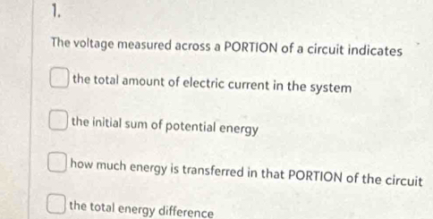 The voltage measured across a PORTION of a circuit indicates
the total amount of electric current in the system
the initial sum of potential energy
how much energy is transferred in that PORTION of the circuit
the total energy difference