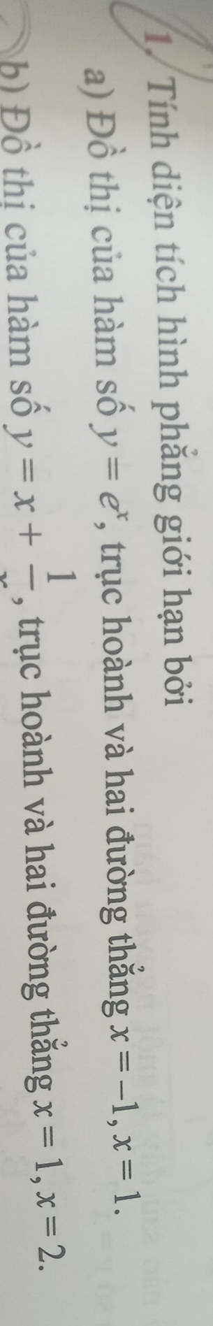 Tính diện tích hình phăng giới hạn bởi 
a) Đồ thị của hàm số y=e^x *, trục hoành và hai đường thắng x=-1, x=1. 
b) Đồ thị của hàm số y=x+frac 1 , trục hoành và hai đường thắng x=1, x=2.