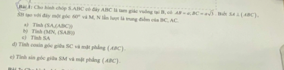 Cho hình chóp S. ABC có đây ABC là tam giác vuỡng tại B, có AB=a; BC=asqrt(3)
SB tạo với đây một góc 60° và M, N lần lượt là trung điểm của BC, AC. . Biết SA⊥ (ABC), 
a) Tinh (SA,(ABC)) 
b) Tinh (MN, (SAB)) 
c) Tính SA 
d) Tính cosin góc giữa SC và mặt phẳng (ABC) . 
e) Tỉnh sin góc giữa SM và mặt phẳng (ABC).