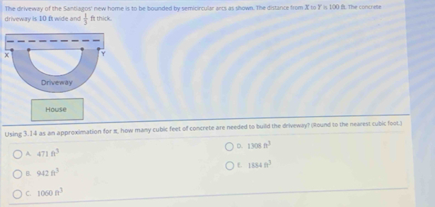The driveway of the Santiagos' new home is to be bounded by semicircular arcs as shown. The distance from X to Y is 100 ft. The concrete
driveway is 10 ft wide and  1/3  ft thick.
House
Using 3.14 as an approximation for π, how many cubic feet of concrete are needed to build the driveway? (Round to the nearest cubic foot.)
D. 1308ft^3
A. 471ft^3
E. 1884ft^3
B. 942ft^3
C. 1060ft^3