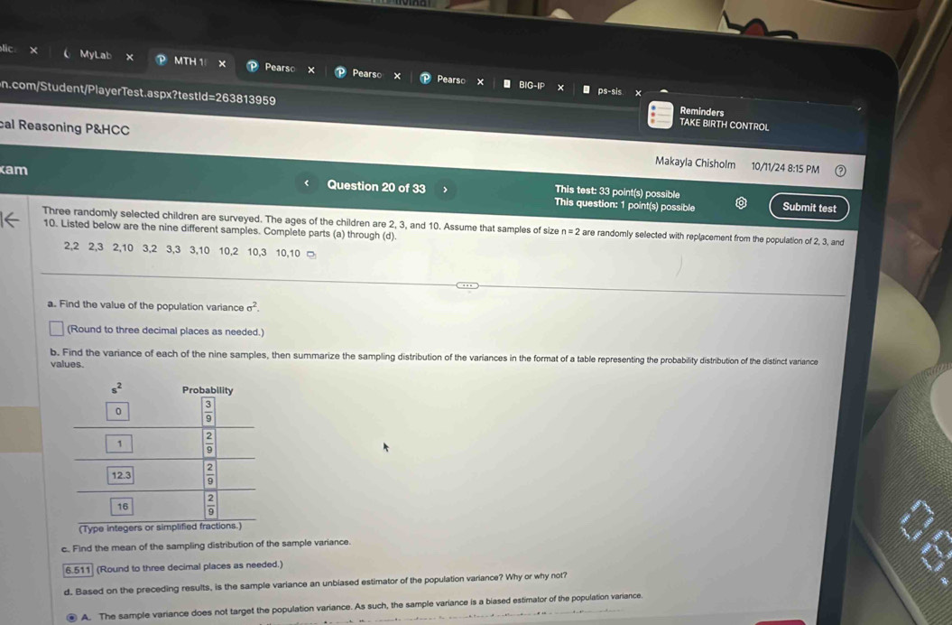 × MyLab x MTH 1 Pearso X
Pearso Pearso ps-sis ×
BIG
n.com/Student/PlayerTest.aspx?testId=263813959 TAKE BIRTH CONTROL
Reminders
cal Reasoning P&HCC Makayla Chisholm
10/11/24 8:15 PM
am Question 20 of 33 This test: 33 point(s) possible
This question: 1 point(s) possible Submit test
Three randomly selected children are surveyed. The ages of the children are 2, 3, and 10. Assume that samples of size n=2 are randomly selected with replacement from the population of 2, 3, and
10. Listed below are the nine different samples. Complete parts (a) through (d).
2,2 2,3 2,10 3,2 3,3 3,10 10,2 10,3 10,10 □
a. Find the value of the population variance sigma^2.
(Round to three decimal places as needed.)
b. Find the variance of each of the nine samples, then summarize the sampling distribution of the variances in the format of a table representing the probability distribution of the distinct variance
values.
(Type integers or sim)
c. Find the mean of the sampling distribution of the sample variance.
6.511 (Round to three decimal places as needed.)
d. Based on the preceding results, is the sample variance an unbiased estimator of the population variance? Why or why not?
④ A. The sample variance does not target the population variance. As such, the sample variance is a biased estimator of the population variance.