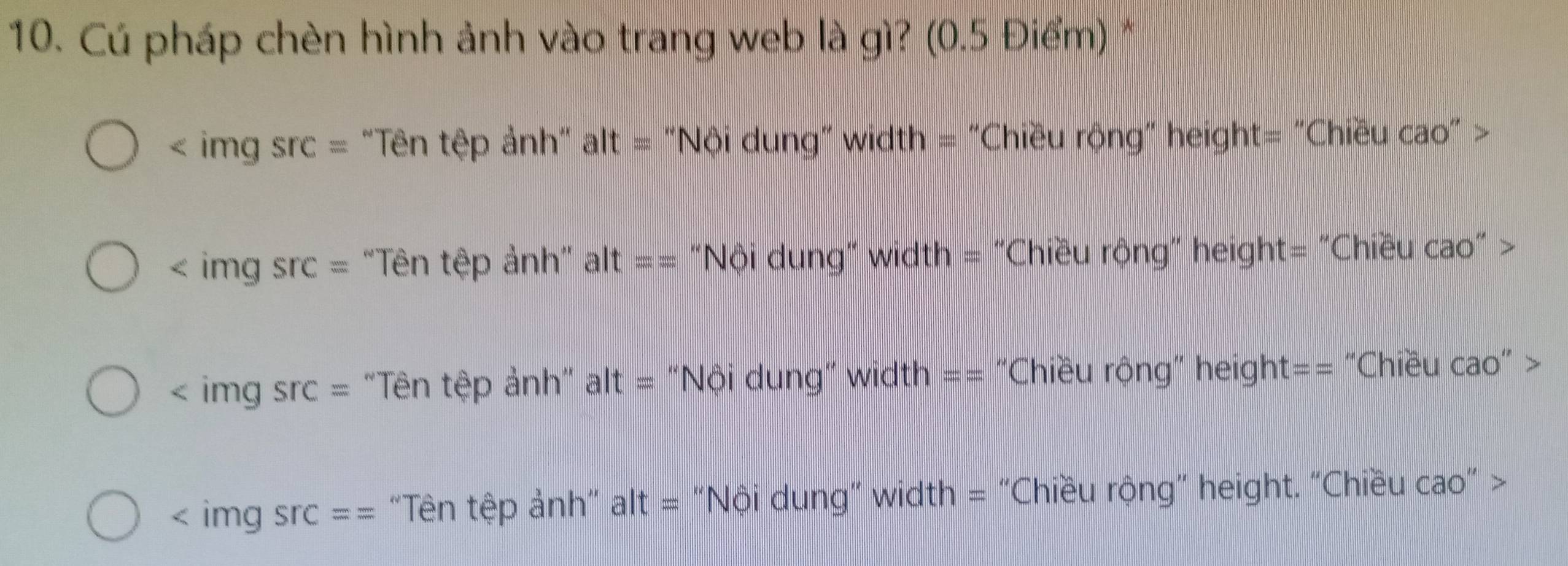 Cú pháp chèn hình ảnh vào trang web là gì? (0.5 Điểm) *
< img src= 'Tên tệp ảnh' alt= # "Nội dung" width = "Chiều rộng" height= "Chiều cao" >
< img Src= "Tên tệp ảnh" alt== "Nội dung" width = "Chiều rộng" height= "Chiều cao" >
< img src= "Tên tệp ảnh" alt= “Nội dung" width == “Chiều rộng” height== “Chiều cao” >
surd ^circ  : img sr :== "Tên tệp ảnh" alt = “Nội dung” width = "Chiều rộng" height. “Chiều cao” >