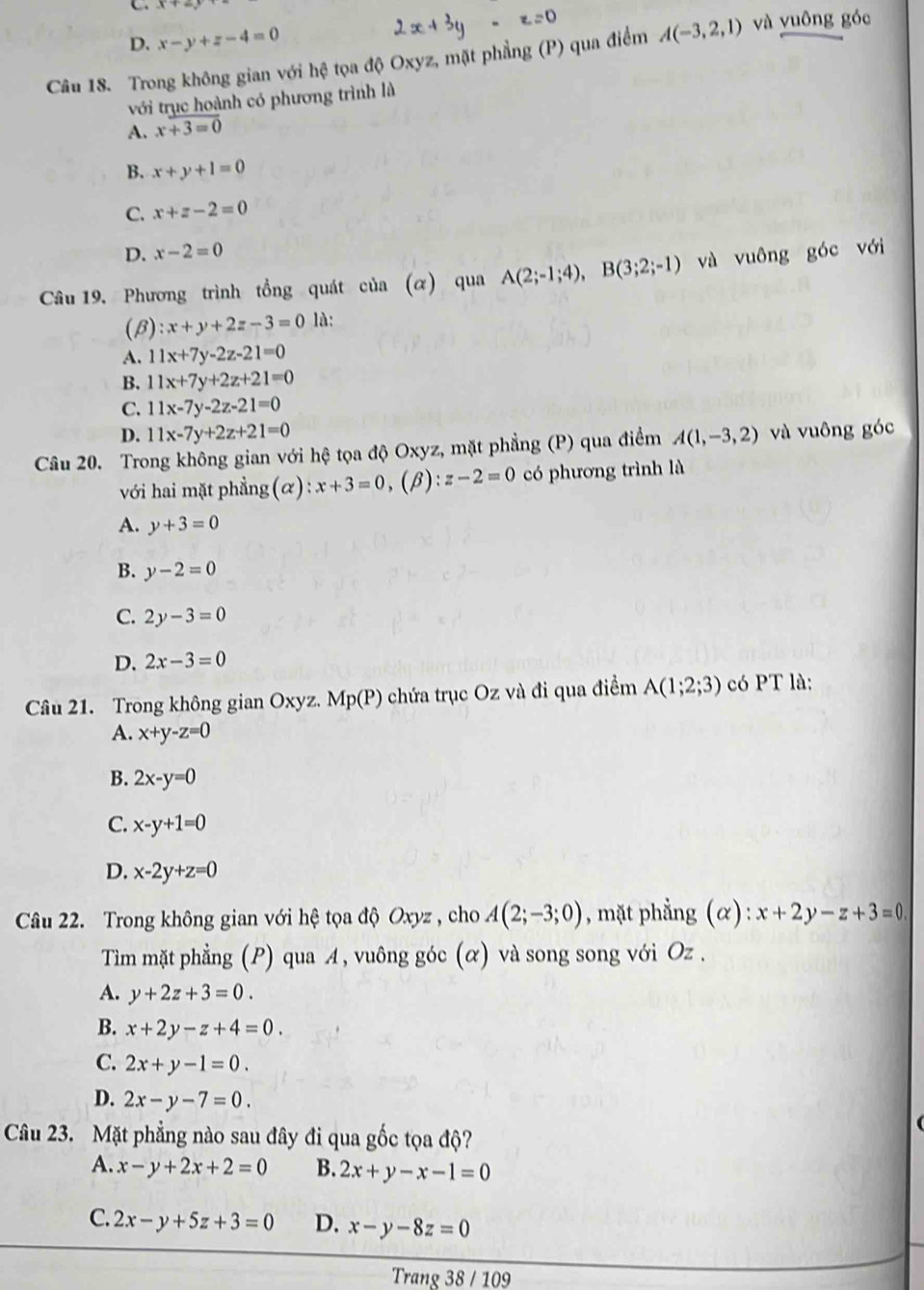 D. x-y+z-4=0
Câu 18. Trong không gian với hệ tọa độ Oxyz, mặt phẳng (P) qua điểm A(-3,2,1) và vuông góc
với trục hoành có phương trình là
A. x+3=0
B. x+y+1=0
C. x+z-2=0
D. x-2=0
Câu 19, Phương trình tổng quát của (α) qua A(2;-1;4),B(3;2;-1) và vuông góc với
(β) :x+y+2z-3=0 là:
A. 11x+7y-2z-21=0
B. 11x+7y+2z+21=0
C. 11x-7y-2z-21=0
D. 11x-7y+2z+21=0
Câu 20. Trong không gian với hệ tọa độ Oxyz, mặt phẳng (P) qua điểm A(1,-3,2) và vuông góc
với hai mặt phẳng(α) x+3=0 ,(β): z-2=0 có phương trình là
A. y+3=0
B. y-2=0
C. 2y-3=0
D. 2x-3=0
Câu 21. Trong không gian Oxyz. Mp(P) 0  chứa trục Oz và đi qua điểm A(1;2;3) có PT là:
A. x+y-z=0
B. 2x-y=0
C. x-y+1=0
D. x-2y+z=0
Câu 22. Trong không gian với hệ tọa độ Oxyz , cho A(2;-3;0) , mặt phẳng (alpha ):x+2y-z+3=0
Tim mặt phẳng (P) qua A, vuông góc (α) và song song với Oz .
A. y+2z+3=0.
B. x+2y-z+4=0.
C. 2x+y-1=0.
D. 2x-y-7=0.
Câu 23. Mặt phẳng nào sau đây đi qua gốc tọa độ?
A. x-y+2x+2=0 B. 2x+y-x-1=0
C. 2x-y+5z+3=0 D. x-y-8z=0
Trang 38 / 109