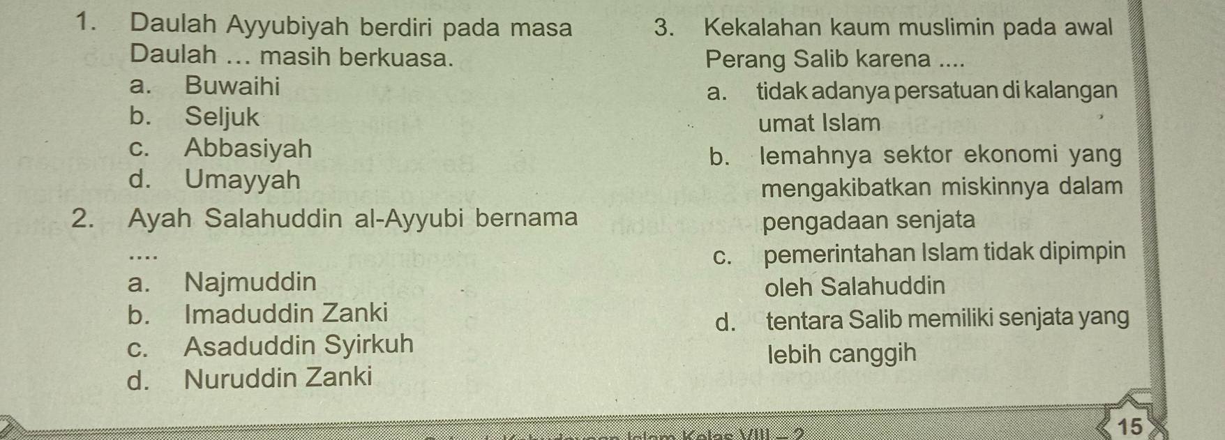 Daulah Ayyubiyah berdiri pada masa 3. Kekalahan kaum muslimin pada awal
Daulah ... masih berkuasa. Perang Salib karena ....
a. Buwaihi
a. tidak adanya persatuan di kalangan
b. Seljuk umat Islam
c. Abbasiyah
b. lemahnya sektor ekonomi yang
d. Umayyah
mengakibatkan miskinnya dalam
2. Ayah Salahuddin al-Ayyubi bernama pengadaan senjata
c. pemerintahan Islam tidak dipimpin
a. Najmuddin oleh Salahuddin
b. Imaduddin Zanki
d. tentara Salib memiliki senjata yang
c. Asaduddin Syirkuh
lebih canggih
d. Nuruddin Zanki
15