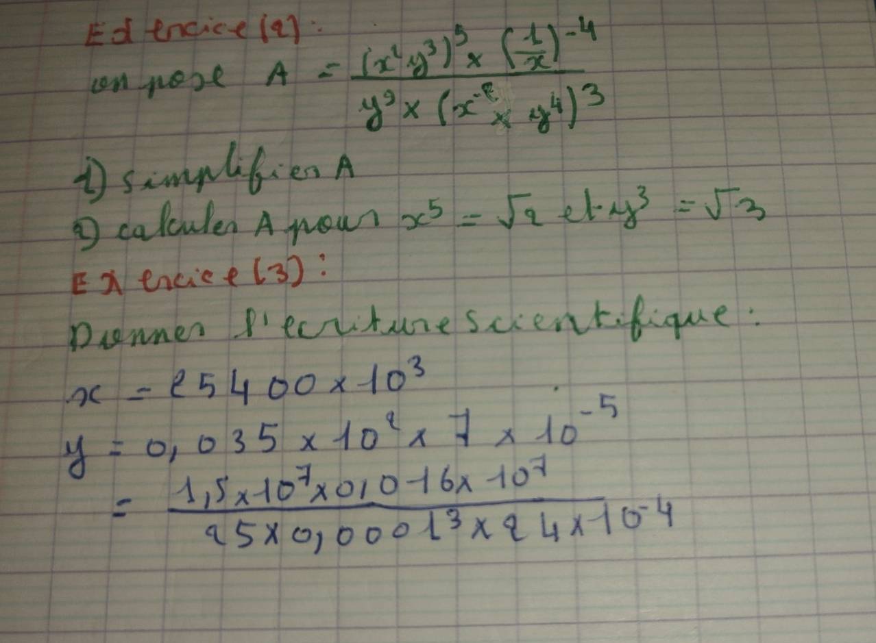 Ed endice 
can nose A=frac (x^2y^3)^3* ( 1/x )^-4y^2* (x^(-8^2y^4))^3
1 simplitien A 
calculen A nour x^5=sqrt(2)ety^3=sqrt(3)
Exencice(3) : 
Donner Pecuture scientfique:
x=25400* 10^3
y=0.035* 10^2* 7* 10^(-5)
= (1.5* 10^7* 0.10-16* 10^7)/95* 0,0001^3* 44* 10^(-4) 