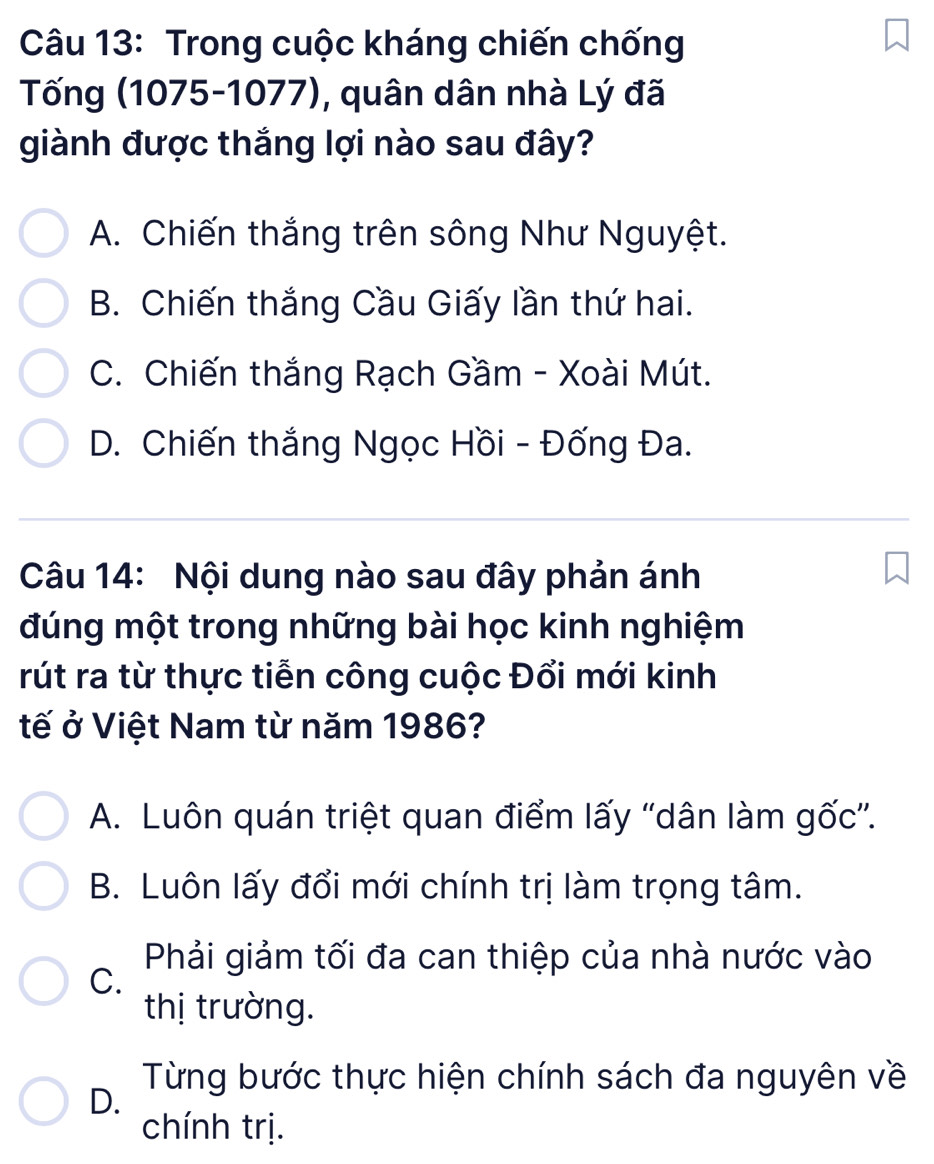 Trong cuộc kháng chiến chống
Tống (1075-1077), quân dân nhà Lý đã
giành được thắng lợi nào sau đây?
A. Chiến thắng trên sông Như Nguyệt.
B. Chiến thắng Cầu Giấy lần thứ hai.
C. Chiến thắng Rạch Gầm - Xoài Mút.
D. Chiến thắng Ngọc Hồi - Đống Đa.
Câu 14: Nội dung nào sau đây phản ánh
đúng một trong những bài học kinh nghiệm
rút ra từ thực tiễn công cuộc Đổi mới kinh
tế ở Việt Nam từ năm 1986?
A. Luôn quán triệt quan điểm lấy “dân làm gốc”.
B. Luôn lấy đổi mới chính trị làm trọng tâm.
Phải giảm tối đa can thiệp của nhà nước vào
C.
thị trường.
Từng bước thực hiện chính sách đa nguyên về
D.
chính trị.