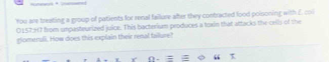 Homear Dramoweret 
You are treating a group of patients for renal faillure after they contracted food poisoning with E. coli 
O157:H7 from unpasteurized juice. This bacterium produces a toxin that attacks the cells of the 
glomeruli. How does this explain their renal failure? 
Y (