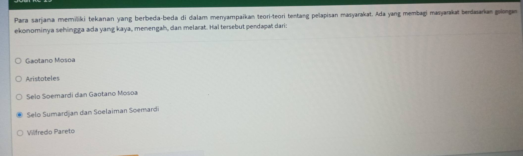 Para sarjana memiliki tekanan yang berbeda-beda di dalam menyampaikan teori-teori tentang pelapisan masyarakat. Ada yang membagi masyarakat berdasarkan golongan
ekonominya sehingga ada yang kaya, menengah, dan melarat. Hal tersebut pendapat dari:
Gaotano Mosoa
Aristoteles
Selo Soemardi dan Gaotano Mosoa
Selo Sumardjan dan Soelaiman Soemardi
Vilfredo Pareto