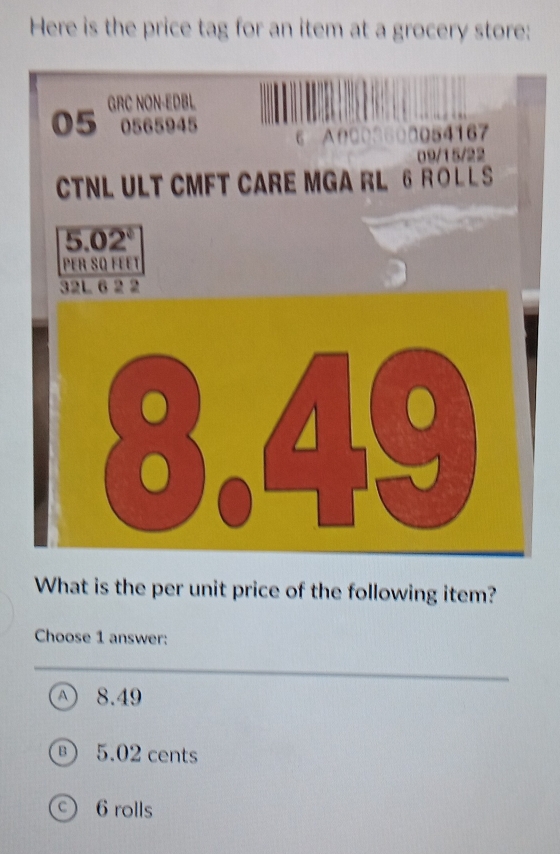 Here is the price tag for an item at a grocery store:
05 GRC NON-EDBL
0565945 6 A0003600054167
09/15/22
CTNL ULT CMFT CARE MGA RL 6 R O L L S
5.02°
Per Są féet
What is the per unit price of the following item?
Choose 1 answer:
Ⓐ 8.49
® 5.02 cents
6 rolls