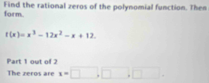 Find the rational zeros of the polynomial function. Then 
form.
t(x)=x^3-12x^2-x+12. 
Part 1 out of 2 
The zeros are x=□ ,□ □.