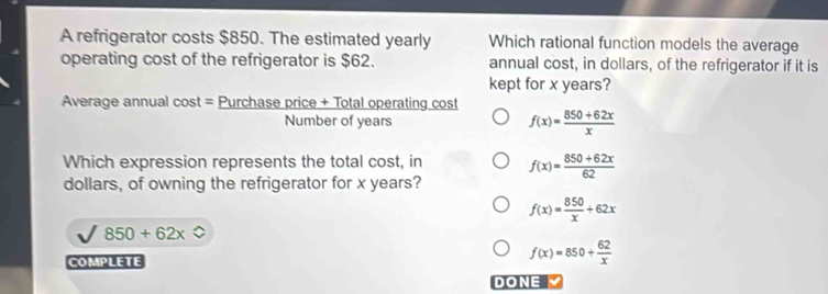 A refrigerator costs $850. The estimated yearly Which rational function models the average
operating cost of the refrigerator is $62. annual cost, in dollars, of the refrigerator if it is
kept for x years?
Average annual cost = Purchase price + Total operating cost
Number of years f(x)= (850+62x)/x 
Which expression represents the total cost, in f(x)= (850+62x)/62 
dollars, of owning the refrigerator for x years?
f(x)= 850/x +62x
850+62x
COMPLETE
f(x)=850+ 62/x 
DONE