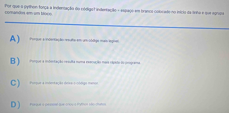 Por que o python força a indentação do código? indentação = espaço em branco colocado no início da linha e que agrupa
comandos em um bloco.
A) Porque a indentação resulta em um código mais legível.
B) Porque a indentação resulta numa execução mais rápida do programa.
C) Porque a indentação deixa o código menor.
D ) Porque o pessoal que criou o Python são chatos.