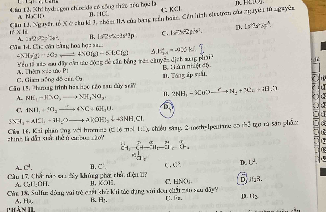 C. C4H10, C₆ H₆.
Câu 12. Khí hydrogen chloride có công thức hóa học là
D. HClO_2.
A. NaClO. B. HCl. C. KCl.
Câu 13. Nguyên tố X ở chu kì 3, nhóm IIA của bảng tuần hoàn. Cấu hình electron của nguyên tử nguyên
A. 1s^22s^22p^63s^2. B. 1s^22s^22p3s^23p^1. C. 1s^22s^22p3s^3. D. 1s^22s^22p^6.
_1C 6* 1a
Câu 14. Cho cân bằng hoá học sau:
4NH_3(g)+5O_2leftharpoons 4NO(g)+6H_2O(g) △ _rH_(298)^o=-905kJ.
Yếu tố nào sau đây cần tác động đề cân bằng trên chuyển dịch sang phải?
thi
A. Thêm xúc tác Pt. B. Giảm nhiệt độ.
C. Giảm nồng độ của O_2.
D. Tăng áp suất.
Câu 15. Phương trình hóa học nào sau đây sai?
A. NH_3+HNO_3to NH_4NO_3.
B. 2NH_3+3CuOxrightarrow I°N_2+3Cu+3H_2O.
C. 4NH_3+5O_2xrightarrow I°4NO+6H_2O.
D.
3NH_3+AlCl_3+3H_2Oto Al(OH)_3downarrow +3NH_4Cl.
Câu 16. Khi phản ứng với bromine (tỉ lệ mol 1:1) , chiếu sáng, 2-methylpentane có thể tạo ra sản phẩm
chính là dẫn xuất thế ở carbon nào?
(1) | (2)(3) (4) (5)
CH_3-CH-CH_2-CH_2-CH_3
(6) CH_3
a
A. C^4. B. C^3. C. C^6.
D. C^2.
Câu 17. Chất nào sau đây không phải chất điện li?
C.
A. C_2H_5OH. B. KOH. HNO_3.
D H_2S.
Câu 18. Sulfur đóng vai trò chất khử khi tác dụng với đơn chất nào sau đây?
A. Hg. B. H_2.
C. Fe.
D. O_2.
phầN II.