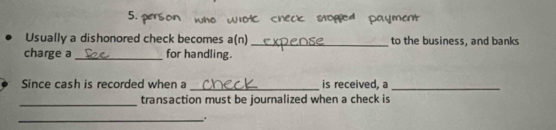 Usually a dishonored check becomes a(n) _to the business, and banks 
charge a _for handling. 
Since cash is recorded when a _is received, a_ 
_transaction must be journalized when a check is 
_.