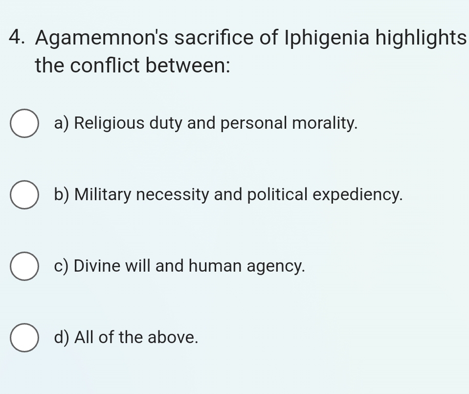 Agamemnon's sacrifice of Iphigenia highlights
the conflict between:
a) Religious duty and personal morality.
b) Military necessity and political expediency.
c) Divine will and human agency.
d) All of the above.