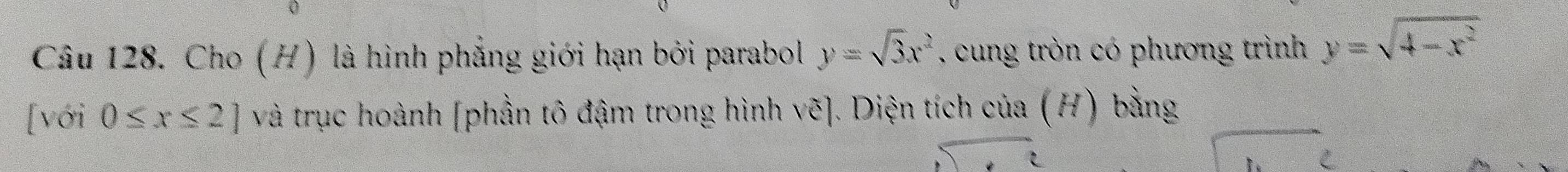 Cho (H) là hình phẳng giới hạn bởi parabol y=sqrt(3)x^2 , cung tròn có phương trình y=sqrt(4-x^2)
[với 0≤ x≤ 2] và trục hoành [phần tô đậm trong hình vẽ]. Diện tích của (H) bằng