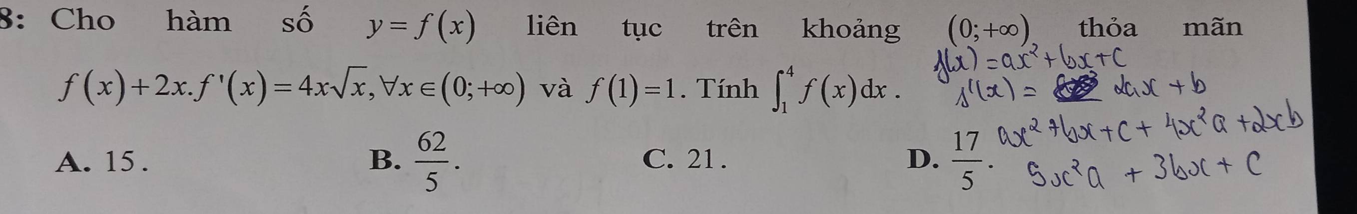 8: Cho hàm Shat O y=f(x) liên tục trên khoảng (0;+∈fty ) thỏa mãn
f(x)+2x. f'(x)=4xsqrt(x), forall x∈ (0;+∈fty ) và f(1)=1. Tính ∈t _1^(4f(x)dx.
A. 15. B. frac 62)5. C. 21. D.  17/5 .