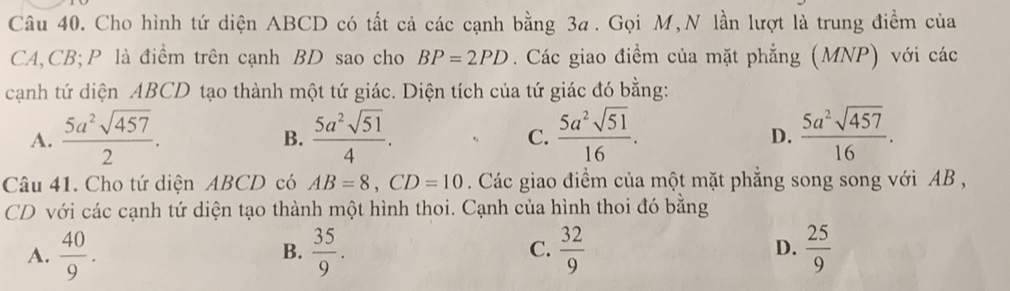 Cho hình tứ diện ABCD có tất cả các cạnh bằng 3a. Gọi M,N lần lượt là trung điểm của
CA, CB; P là điểm trên cạnh BD sao cho BP=2PD. Các giao điểm của mặt phẳng (MNP) với các
cạnh tứ diện ABCD tạo thành một tứ giác. Diện tích của tứ giác đó bằng:
A.  5a^2sqrt(457)/2 .  5a^2sqrt(51)/4 .  5a^2sqrt(51)/16 .  5a^2sqrt(457)/16 . 
B.
C.
D.
Câu 41. Cho tứ diện ABCD có AB=8, CD=10. Các giao điểm của một mặt phẳng song song với AB ,
CD với các cạnh tứ diện tạo thành một hình thoi. Cạnh của hình thoi đó bằng
A.  40/9 .  35/9 . C.  32/9  D.  25/9 
B.