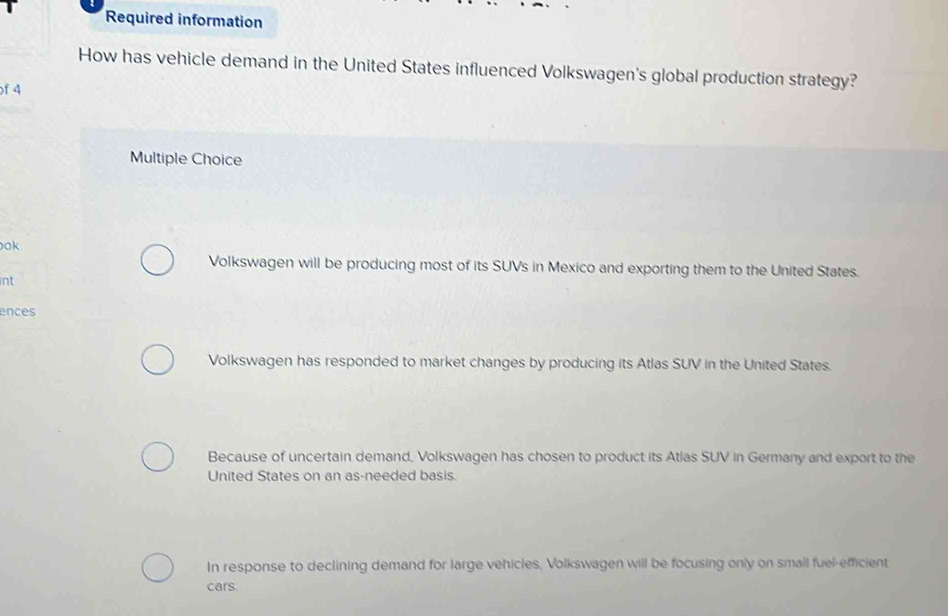 Required information
How has vehicle demand in the United States influenced Volkswagen's global production strategy?
of 4
Multiple Choice
ok
Volkswagen will be producing most of its SUVs in Mexico and exporting them to the United States.
int
ences
Volkswagen has responded to market changes by producing its Atlas SUV in the United States.
Because of uncertain demand, Volkswagen has chosen to product its Atlas SUV in Germany and export to the
United States on an as-needed basis.
In response to declining demand for large vehicles, Volkswagen will be focusing only on smail fuel-efficient
cars.