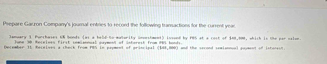 Prepare Garzon Company's journal entries to record the following transactions for the current year. 
January 1 Purchases 6% bonds (as a held-to-maturity investment) issued by PBS at a cost of $48,800, which is the par value. 
June 30 Receives first semiannual payment of interest from PBS bonds. 
December 31 Receives a check from PBS in payment of principal ($48,800) and the second semiannual payment of interest.