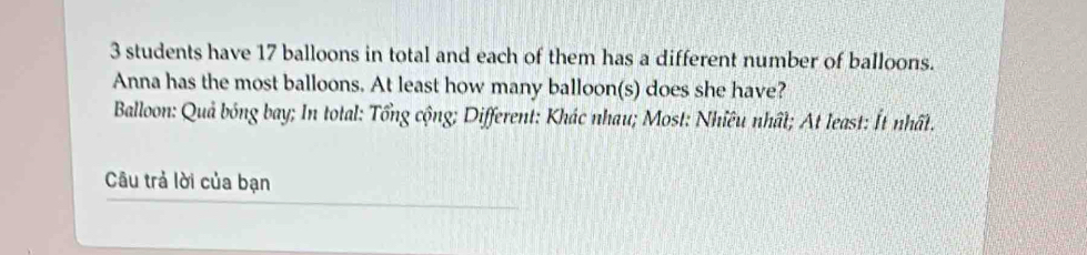 3 students have 17 balloons in total and each of them has a different number of balloons. 
Anna has the most balloons. At least how many balloon(s) does she have? 
Balloon: Quả bóng bay; In total: Tổng cộng; Different: Khác nhau; Most: Nhiều nhất; At least: Ít nhất. 
Câu trả lời của bạn