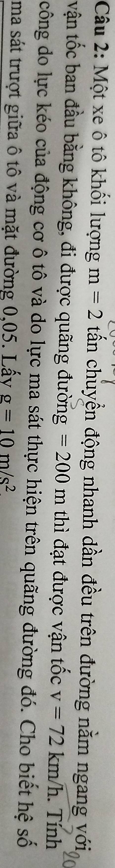 Một xe ô tô khối lượng m=2 tần chuyển động nhanh dần đều trên đường nằm ngang với 
vận tốc ban đầu bằng không, đi được quãng đường =200m thì đạt được vận tốc v=72km/h. Tính 
công do lực kéo của động cơ ô tô và do lực ma sát thực hiện trên quãng đường đó. Cho biết hệ số 
ma sát trượt giữa ô tô và mặt đường 0,05. Lấy g=10m/s^2