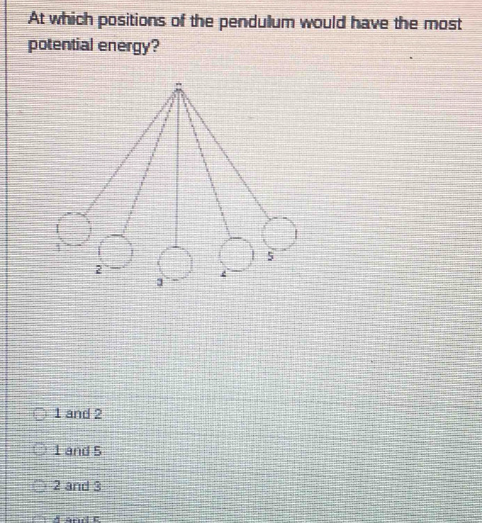 At which positions of the pendulum would have the most
potential energy?
1 and 2
1 and 5
2 and 3
A and E