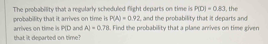 The probability that a regularly scheduled flight departs on time is P(D)=0.83 , the 
probability that it arrives on time is P(A)=0.92 , and the probability that it departs and 
arrives on time is P(D and A)=0.78. Find the probability that a plane arrives on time given 
that it departed on time?