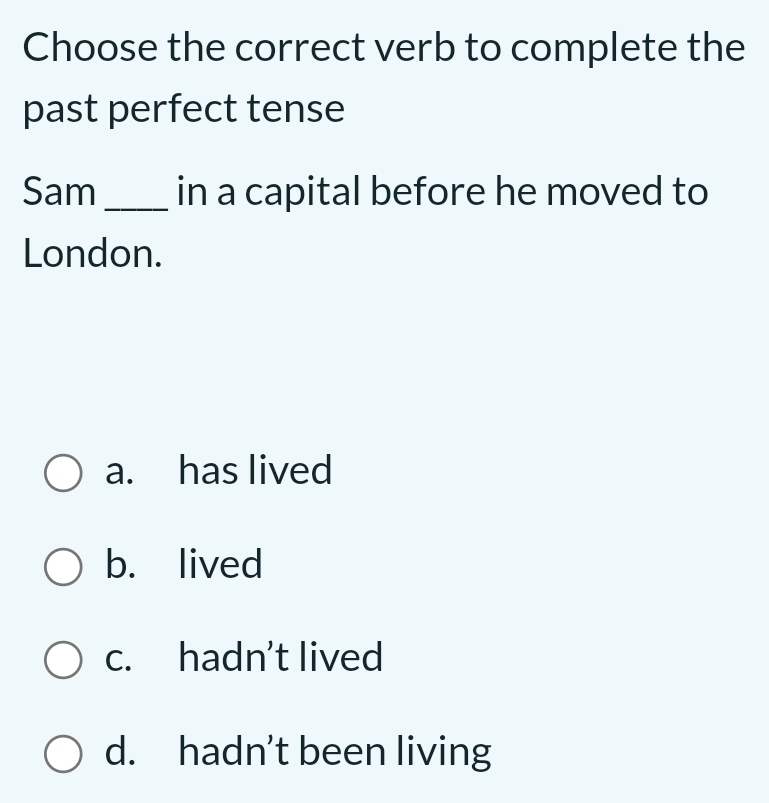 Choose the correct verb to complete the
past perfect tense
Sam_ in a capital before he moved to
London.
a. has lived
b. lived
c. hadn't lived
d. hadn’t been living