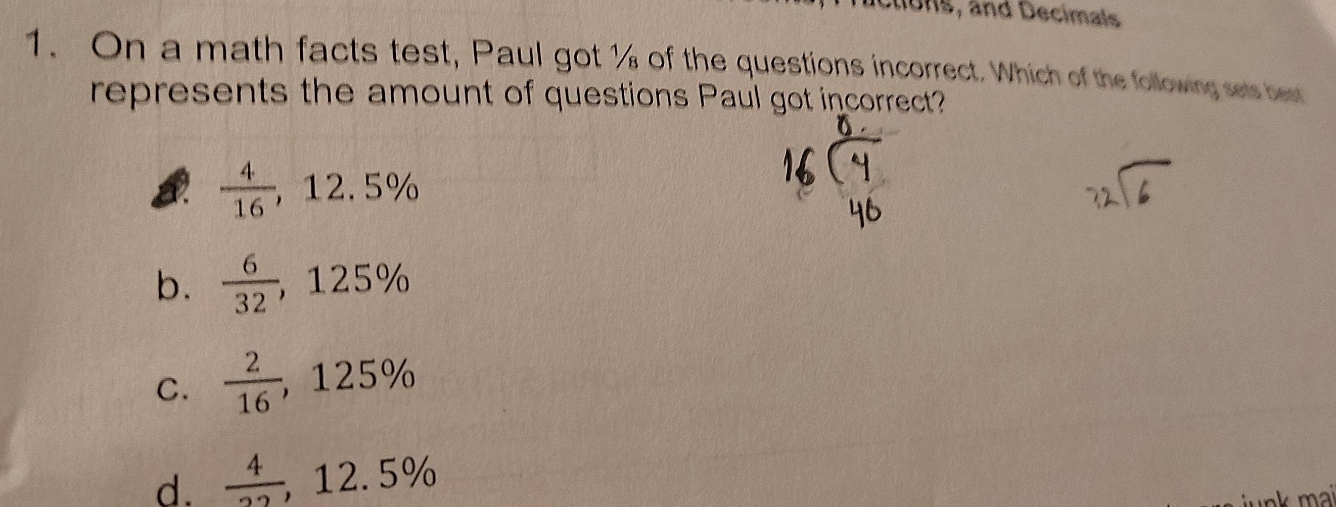 lctions, and Decimals
1. On a math facts test, Paul got % of the questions incorrect. Which of the following sets best
represents the amount of questions Paul got incorrect?
 4/16 , 12.5%
b.  6/32 , 125%
C.  2/16 , , 125%
d.  4/22  , 12 6 5%
nk mai