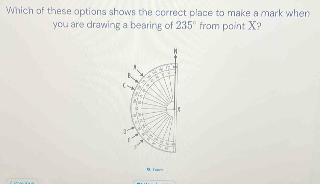 Which of these options shows the correct place to make a mark when 
you are drawing a bearing of 235° from point X?
N
A、 160 120 180
B、 v 30 20 10
540 150
40
C a 
s
8
2
a 
D a 
of 
E o 091 0/ 0
or 
F 02 01 0 
Q Zoom