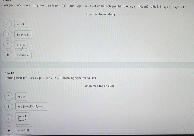 Cau 9
Với giá trị nào của m thì phương trình (m-1)x^2-2(m-2)x+m-3=0 có hai nghiệm phân biệt x_1, x_2 thỏa mãn điều kiện x_1+x_2+x_1x_2<1</tex> ?
Chọn một đáp án đúng
A m>3.
B 1 .
C m>2.
D 1 . 
Câu 10
Phương trình (m^2-3m+2)x^2-2m^2x-5=0 có hai nghiệm trái dấu khi
Chọn một đáp án đúng
A m∈ varnothing.
B m∈ (-∈fty ;1)∪ (2;+∈fty ).
C beginarrayl m!= 1 m!= 2^,endarray.
D m∈ (1;2).