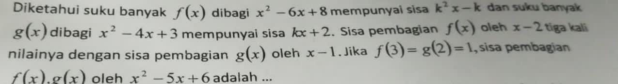 Diketahui suku banyak f(x) dibagi x^2-6x+8 mempunyai sisa k^2x-k dan suku banyak
g(x) dibagi x^2-4x+3 mempunyai sisa kx+2. Sisa pembagian f(x) oleh x-2 tiga kali 
nilainya dengan sisa pembagian g(x) oleh x-1. Jika f(3)=g(2)=1 , sisa pembagían
f(x).g(x) oleh x^2-5x+6 adalah ...