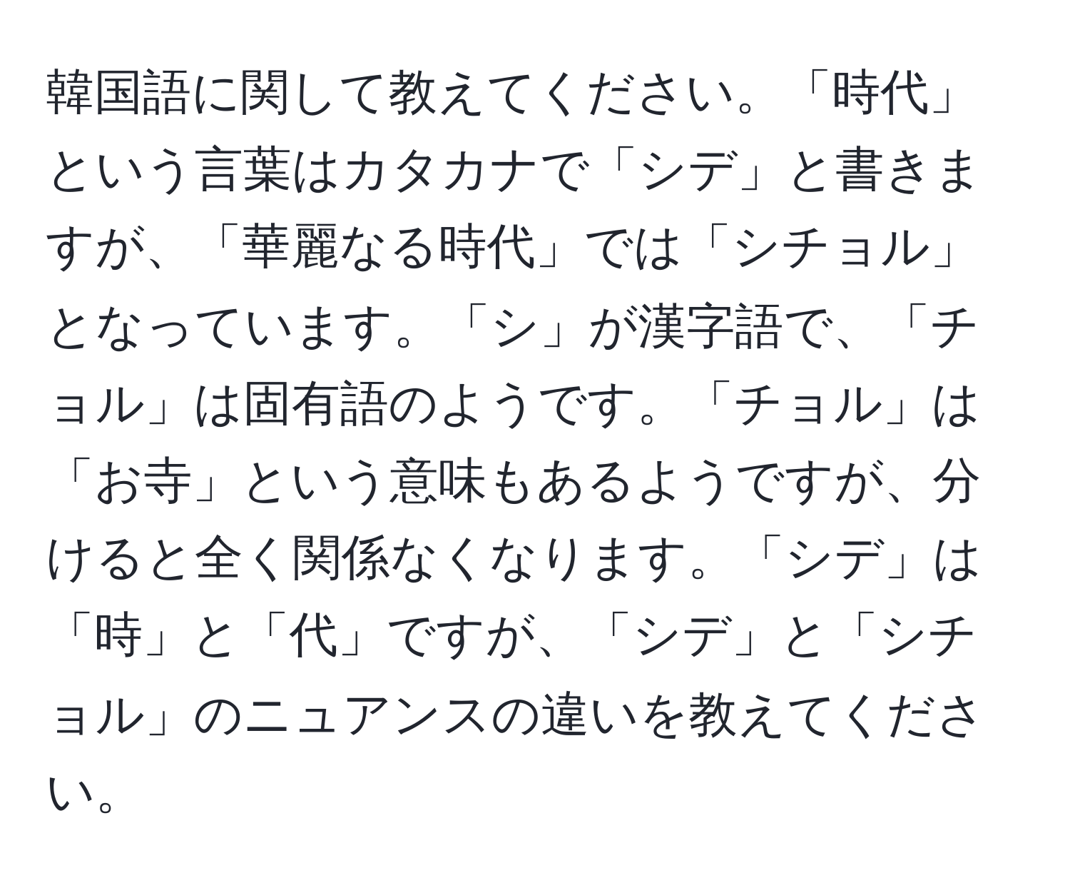 韓国語に関して教えてください。「時代」という言葉はカタカナで「シデ」と書きますが、「華麗なる時代」では「シチョル」となっています。「シ」が漢字語で、「チョル」は固有語のようです。「チョル」は「お寺」という意味もあるようですが、分けると全く関係なくなります。「シデ」は「時」と「代」ですが、「シデ」と「シチョル」のニュアンスの違いを教えてください。