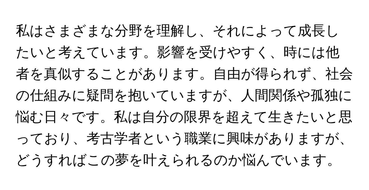 私はさまざまな分野を理解し、それによって成長したいと考えています。影響を受けやすく、時には他者を真似することがあります。自由が得られず、社会の仕組みに疑問を抱いていますが、人間関係や孤独に悩む日々です。私は自分の限界を超えて生きたいと思っており、考古学者という職業に興味がありますが、どうすればこの夢を叶えられるのか悩んでいます。