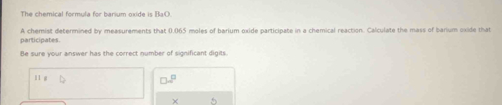 The chemical formula for barium oxide is BaO. 
A chemist determined by measurements that 0.065 moles of barium oxide participate in a chemical reaction. Calculate the mass of barium oxide that 
participates 
Be sure your answer has the correct number of significant digits.
11 g
□ =□
×