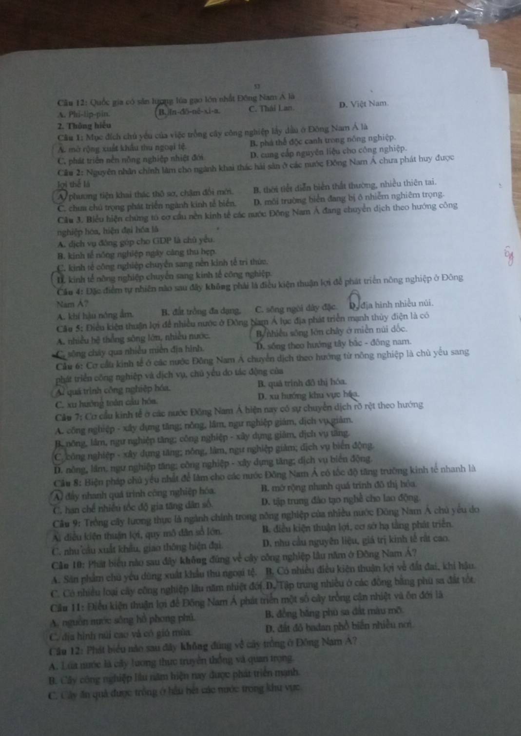 Quốc gia có săn lượng lúa gao lớn nhất Đông Nam A là
A. Phi-lip-pin. B,jIn-dδ-nê-xi-a C. Thái Lan. D. Việt Nam.
2. Thông hiếu
Cầu 1: Mục đích chủ yếu của việc trồng cây công nghiệp lầy dầu ở Đông Nam Á là
A. mở rộng xuất khâu thu ngoại tệ B. phá thể độc canh trong nông nghiệp.
C. phát triên nền nồng nghiệp nhiệt đới D. cung cấp nguyên liệu cho công nghiệp.
Cầu 2: Nguyên nhân chính làm cho ngành khai thác hải sân ở các nước Đồng Nam Á chưa phát huy được
lợi thể là `
A phương tiện khai thác thô sơ, chậm đổi mới. B, thời tiết diễn biển thất thường, nhiều thiên tai.
C. chum chú trọng phát triển ngành kinh tế biển. D. môi trường biển đang bị ô nhiễm nghiêm trọng.
Câu 3. Biểu hiện chứng tố cơ cầu nền kinh tế các nước Động Nam Á đang chuyển dịch theo hướng công
nghiệp hóa, hiện đại hóa là
A. dịch vụ đóng góp cho GDP là chủ yêu.
B. kinh tế nông nghiệp ngày cảng thu hẹp
C. kinh tẻ công nghiệp chuyền sang nên kinh tế trì thức.
D. kinh tế nông nghiệp chuyển sang kinh tế công nghiệp.
Cầu 4: Đặc điểm tự nhiên nào sau đây không phải là điều kiện thuận lợi đễ phát triển nông nghiệp ở Đông
Nam A?
A. khí hậu nóng ẩm. B. đất trồng đa dạng, C. sông ngời đây đặc. Dy địa hình nhiều núi.
Câu 5: Điều kiện thuận lợi để nhiều nước ở Đông Nam Á lục địa phát triển mạnh thùy điện là có
A. nhiều hệ thống sông lớn, nhiều nước, By nhiều sông lớn chây ở miền núi dốc.
C. sông chây qua nhiều miền địa hình. D. sống theo hướng tây bắc - đông nam.
Cầu 6: Cơ cầu kinh tế ở các nước Đông Nam A chuyển dịch theo hướng tử nông nghiệp là chủ yếu sang
phát triển công nghiệp và dịch vụ, chủ yếu do tác động của
A quá trình công nghiệp hóa. B. quả trình đô thị hóa.
C. xu hướng toàn cầu hóa. D. xu hướng khu vực háa.
Cầu 7: Cơ cầu kinh tễ ở các nước Đông Nam Á hiện nay có sự chuyển dịch rõ rệt theo hướng
A. công nghiệp - xây dựng tăng; nông, lâm, ngư nghiệp giám, dịch vụ giảm.
B. nông, lâm, ngư nghiệp tăng; công nghiệp - xây dựng giảm, dịch vụ tăng.
C. công nghiệp - xây dụng tăng; nông, lâm, ngư nghiệp giảm; địch vụ biển động.
D. nông, lâm. ngư nghiệp tăng; công nghiệp - xây dựng tăng; dịch vụ biển động.
Cầu 8: Biện pháp chủ yểu nhất để làm cho các nước Đông Nam Á có tốc độ tăng trường kinh tế nhanh là
A) đây nhanh quá trình công nghiệp hóa. B. mở rộng nhanh quá trình đô thị hóa.
C. hạn chế nhiều tốc độ gia tăng dân số. D. tập trung đào tạo nghề cho lao động.
Câu 9: Trồng cây lương thực là ngành chính trong nông nghiệp của nhiều nước Đông Nam Á chủ yếu do
Ai điều kiện thuận lợi, quy mô dân số lớn. B. điều kiện thuận lợi, cơ sở hạ tằng phát triển.
C. nhu câu xuất khẩu, giao thông hiện đại. D. nhu cầu nguyên liệu, giá trị kinh tế rắt cao.
Căn 10: Phát biểu nào sau đây không đứng về cây công nghiệp lâu năm ở Đông Nam Á?
A. Sân phẩm chủ yêu dùng xuất khẩu thu ngoại tệ. B. Có nhiều điều kiên thuận lọi về đấu đai, khi hậu.
C. Có nhiều loại cây công nghiệp lâu năm nhiệt đới D. Tập trung nhiều ở các đồng bằng phu sa đất tốt.
Cầu 11: Điều kiện thuận lợi để Đông Nam Á phát triển một số cây trồng cận nhiệt và ôn đới là
A. nguồn nước sông hồ phong phủ. B. đồng băng phù sa đất màu mỡ
C. địa hình núi cao và có gió mùa. D. đất đô badan phổ biến nhiều nơi
Cầu 12: Phát biểu nào sau đây không đúng về cây trồng ở Đông Namn A?
A. Lua nước là cây lương thực truyền thống và quan trọng.
B. Cây công nghiệp lầu năm hiện nay được phát triển mạnh.
C. Cây ăn quả được trống ở hầu hét các nước trong khu vực