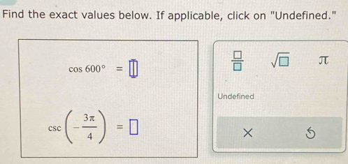 Find the exact values below. If applicable, click on "Undefined."
cos 600°=□
 □ /□   sqrt(□ ) π
Undefined
csc (- 3π /4 )=□
×