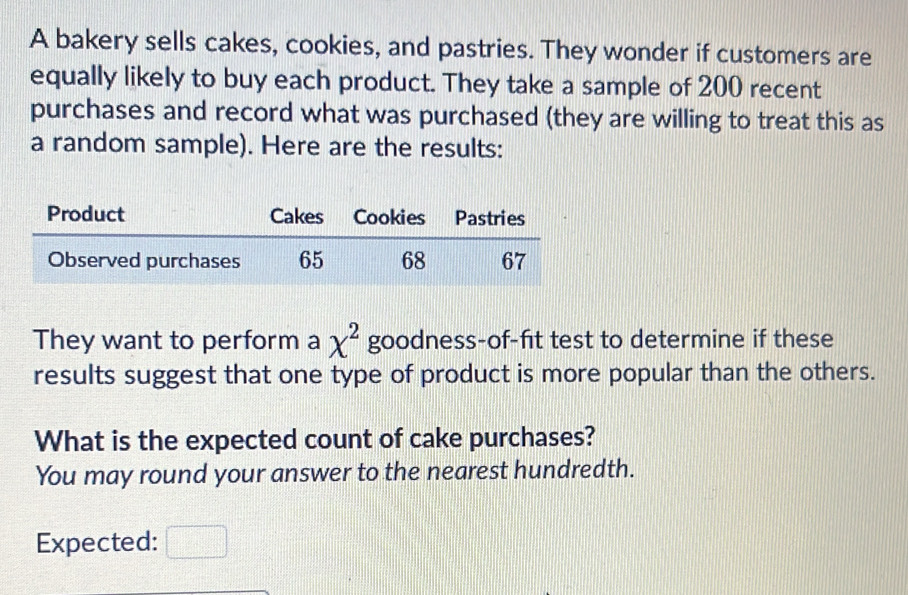 A bakery sells cakes, cookies, and pastries. They wonder if customers are 
equally likely to buy each product. They take a sample of 200 recent 
purchases and record what was purchased (they are willing to treat this as 
a random sample). Here are the results: 
They want to perform a chi^2 goodness-of-fit test to determine if these 
results suggest that one type of product is more popular than the others. 
What is the expected count of cake purchases? 
You may round your answer to the nearest hundredth. 
Expected: □