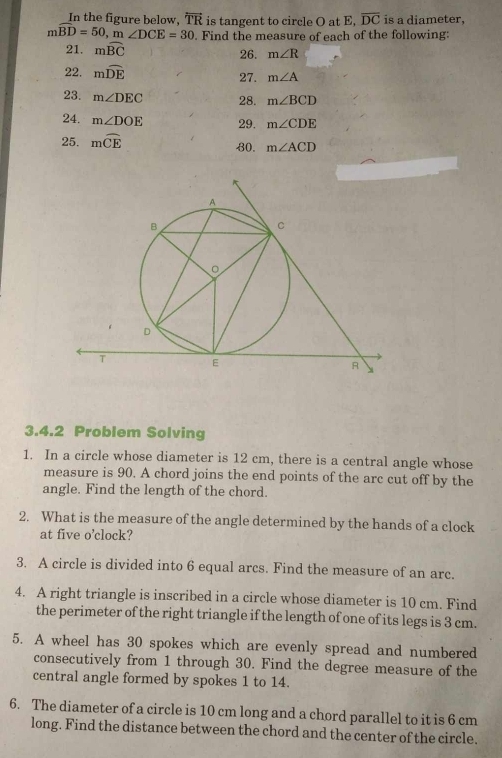 In the figure below, overleftrightarrow TR is tangent to circle O at E, overline DC is a diameter,
mwidehat BD=50, n ∠ DCE=30. Find the measure of each of the following: 
21. mwidehat BC 26. m∠ R
22. mwidehat DE 27. m∠ A
23. m∠ DEC 28. m∠ BCD
24. m∠ DOE 29. m∠ CDE
25. mwidehat CE 80. m∠ ACD
3.4.2 Problem Solving 
1. In a circle whose diameter is 12 cm, there is a central angle whose 
measure is 90. A chord joins the end points of the arc cut off by the 
angle. Find the length of the chord. 
2. What is the measure of the angle determined by the hands of a clock 
at five o’clock? 
3. A circle is divided into 6 equal arcs. Find the measure of an arc. 
4. A right triangle is inscribed in a circle whose diameter is 10 cm. Find 
the perimeter of the right triangle if the length of one of its legs is 3 cm. 
5. A wheel has 30 spokes which are evenly spread and numbered 
consecutively from 1 through 30. Find the degree measure of the 
central angle formed by spokes 1 to 14. 
6. The diameter of a circle is 10 cm long and a chord parallel to it is 6 cm
long. Find the distance between the chord and the center of the circle.