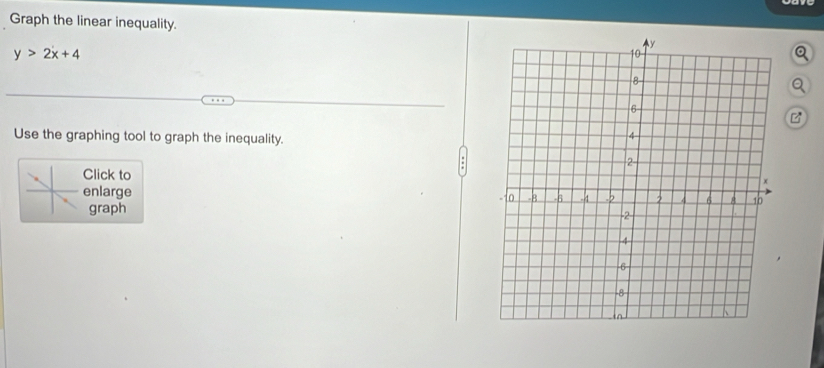 Graph the linear inequality.
y>2x+4
Q 
Q 
Use the graphing tool to graph the inequality. 
Click to 
enlarge 
graph