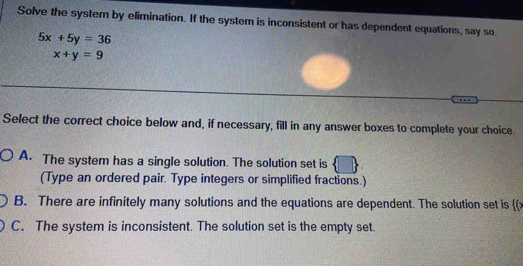 Solve the system by elimination. If the system is inconsistent or has dependent equations, say so
5x+5y=36
x+y=9
Select the correct choice below and, if necessary, fill in any answer boxes to complete your choice.
A. The system has a single solution. The solution set is
(Type an ordered pair. Type integers or simplified fractions.)
B. There are infinitely many solutions and the equations are dependent. The solution set is  (
C. The system is inconsistent. The solution set is the empty set.